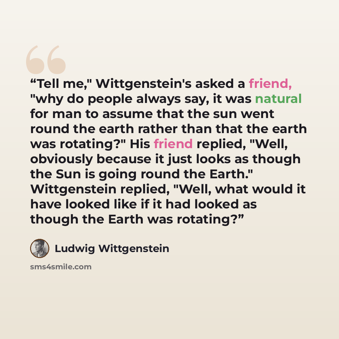“Tell me," Wittgenstein's asked a friend, "why do people always say, it was natural for man to assume that the sun went round the earth rather than that the earth was rotating?" His friend replied, "Well, obviously because it just looks as though the Sun is going round the Earth." Wittgenstein…” quote by Ludwig Wittgenstein