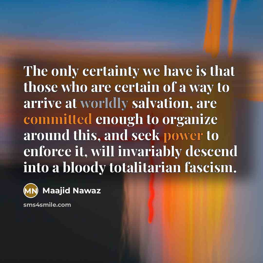 “The only certainty we have is that those who are certain of a way to arrive at worldly salvation, are committed enough to organize around this, and seek power to enforce it, will invariably descend into a bloody totalitarian fascism.” quote by Maajid Nawaz