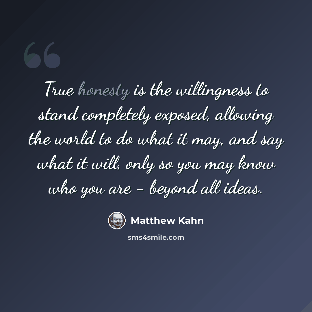 “True honesty is the willingness to stand completely exposed, allowing the world to do what it may, and say what it will, only so you may know who you are - beyond all ideas.” quote by Matthew Kahn