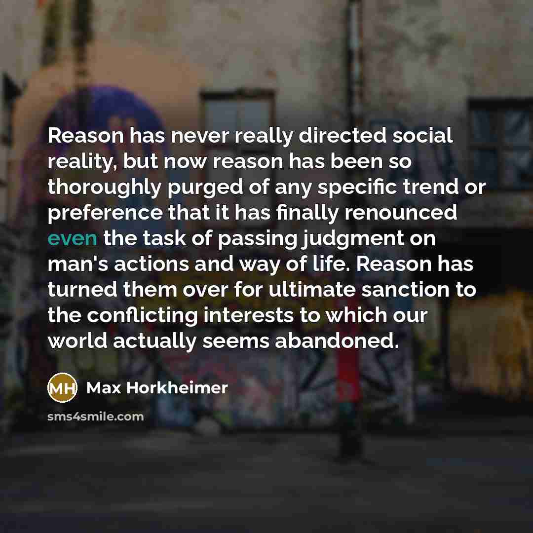 “Reason has never really directed social reality, but now reason has been so thoroughly purged of any specific trend or preference that it has finally renounced even the task of passing judgment on man's actions and way of life. Reason has turned them over for ultimate sanction to the conflicting…” quote by Max Horkheimer