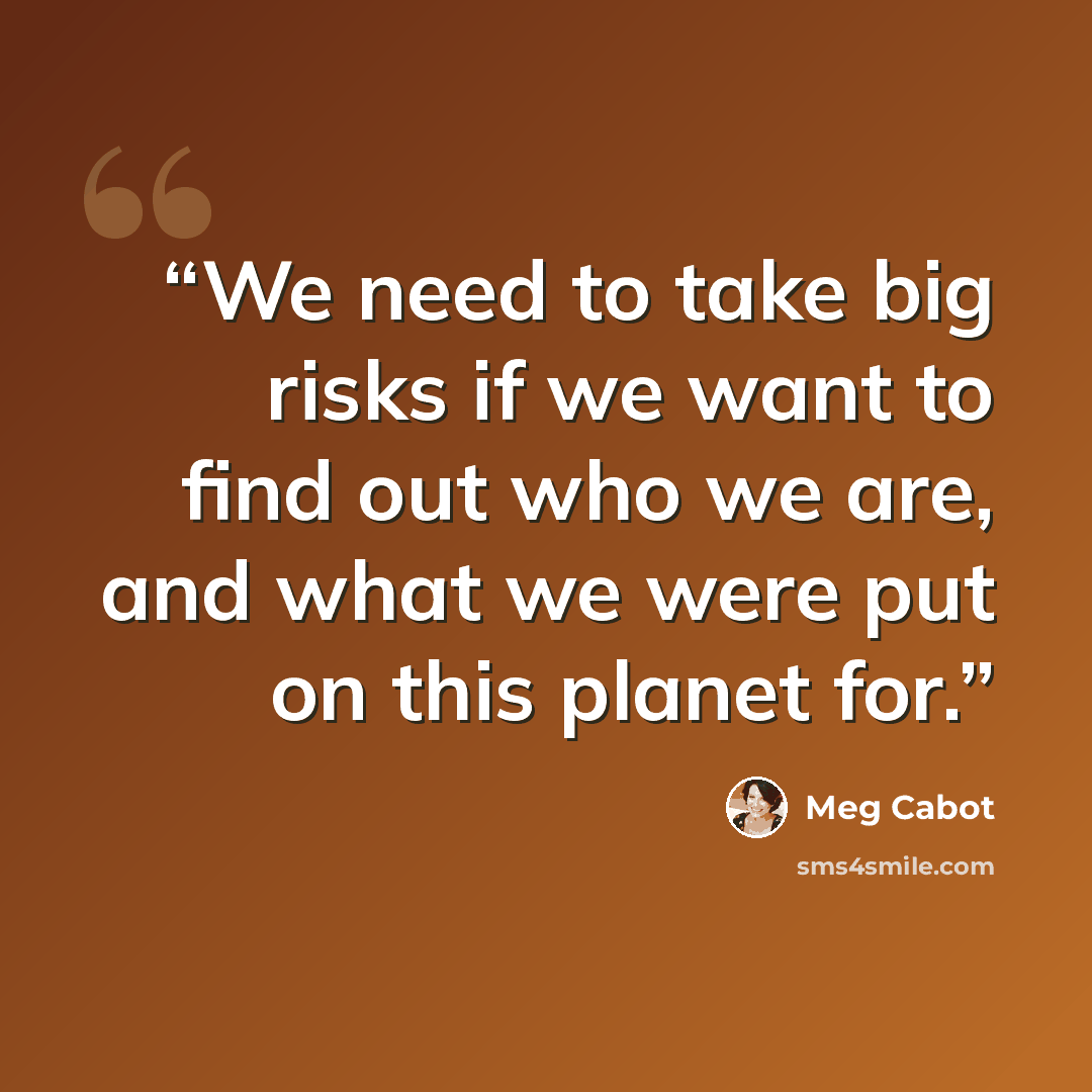 “We need to take big risks if we want to find out who we are, and what we were put on this planet for.” quote by Meg Cabot
