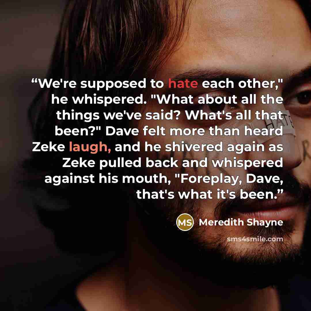 “We're supposed to hate each other," he whispered. "What about all the things we've said? What's all that been?" Dave felt more than heard Zeke laugh, and he shivered again as Zeke pulled back and whispered against his mouth, "Foreplay, Dave, that's what it's been.” quote by Meredith Shayne