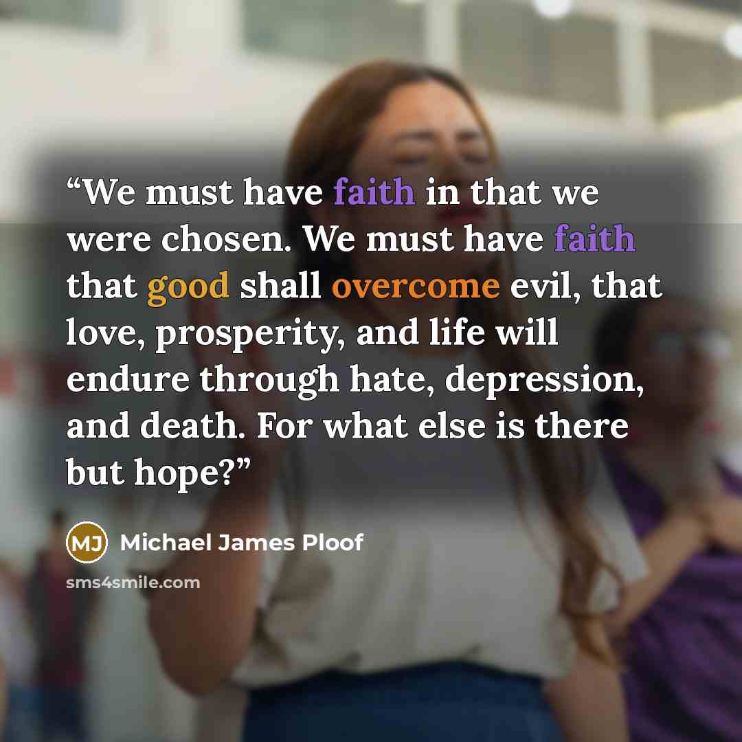 “We must have faith in that we were chosen. We must have faith that good shall overcome evil, that love, prosperity, and life will endure through hate, depression, and death. For what else is there but hope?” quote by Michael James Ploof
