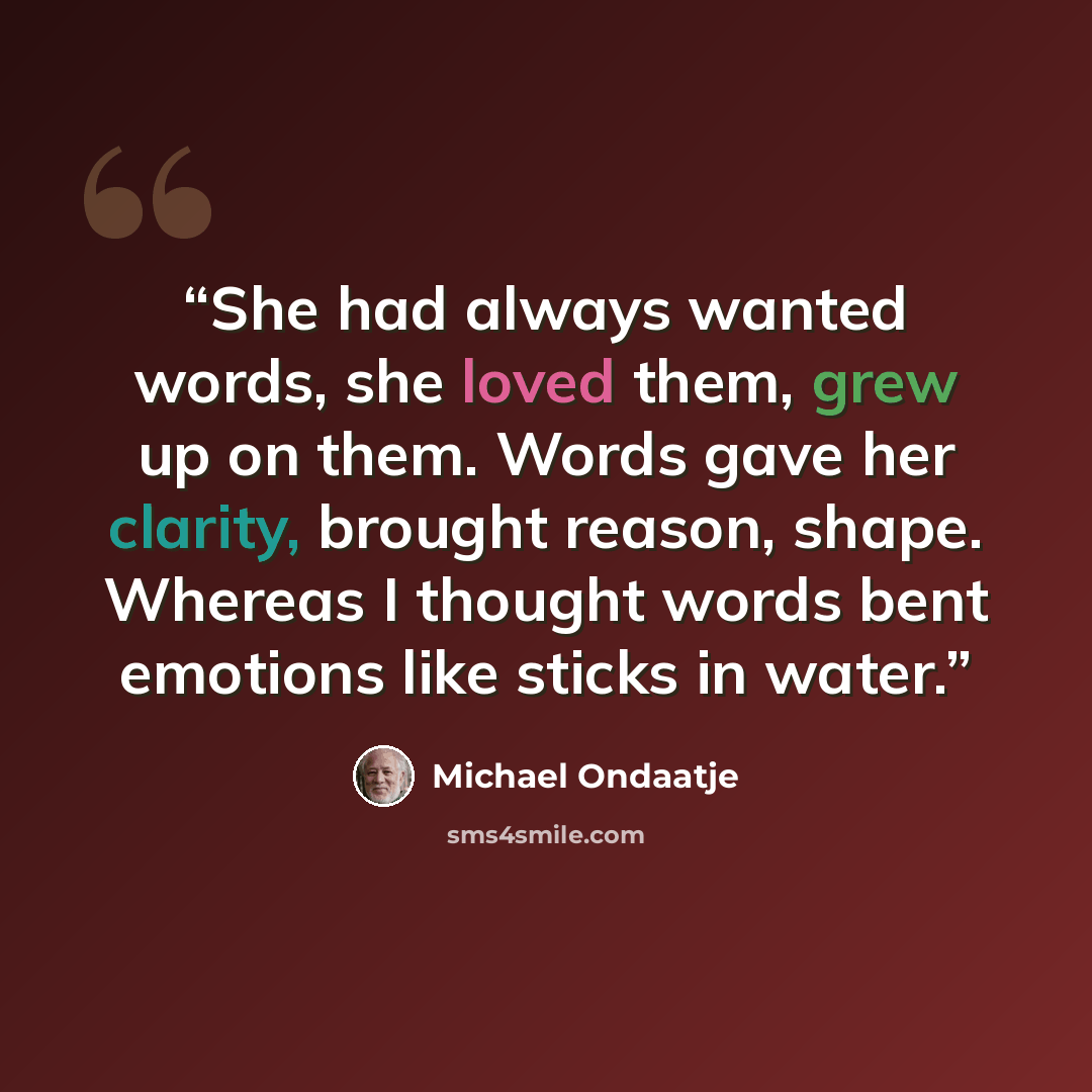 “She had always wanted words, she loved them, grew up on them. Words gave her clarity, brought reason, shape. Whereas I thought words bent emotions like sticks in water.” quote by Michael Ondaatje