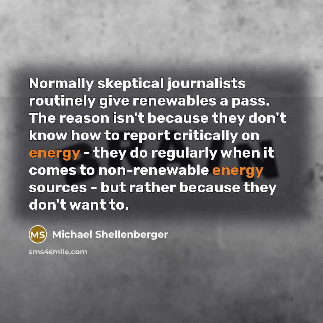“Normally skeptical journalists routinely give renewables a pass. The reason isn't because they don't know how to report critically on energy - they do regularly when it comes to non-renewable energy sources - but rather because they don't want to.” quote by Michael Shellenberger
