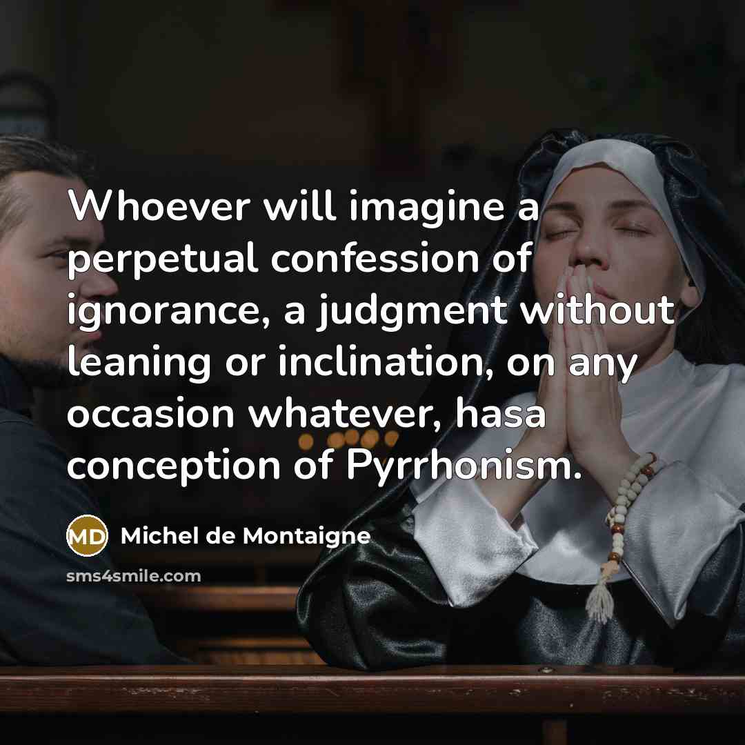 “Whoever will imagine a perpetual confession of ignorance, a judgment without leaning or inclination, on any occasion whatever, hasa conception of Pyrrhonism.” quote by Michel de Montaigne