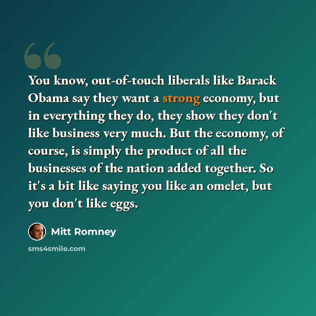 “You know, out-of-touch liberals like Barack Obama say they want a strong economy, but in everything they do, they show they don't like business very much. But the economy, of course, is simply the product of all the businesses of the nation added together. So it's a bit like saying you like an…” quote by Mitt Romney