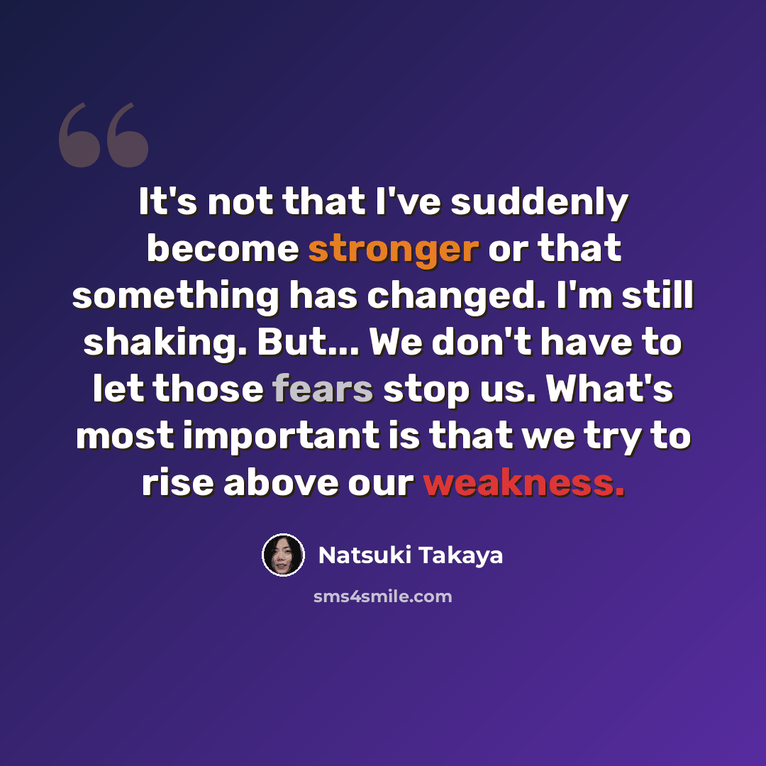“It's not that I've suddenly become stronger or that something has changed. I'm still shaking. But... We don't have to let those fears stop us. What's most important is that we try to rise above our weakness.” quote by Natsuki Takaya