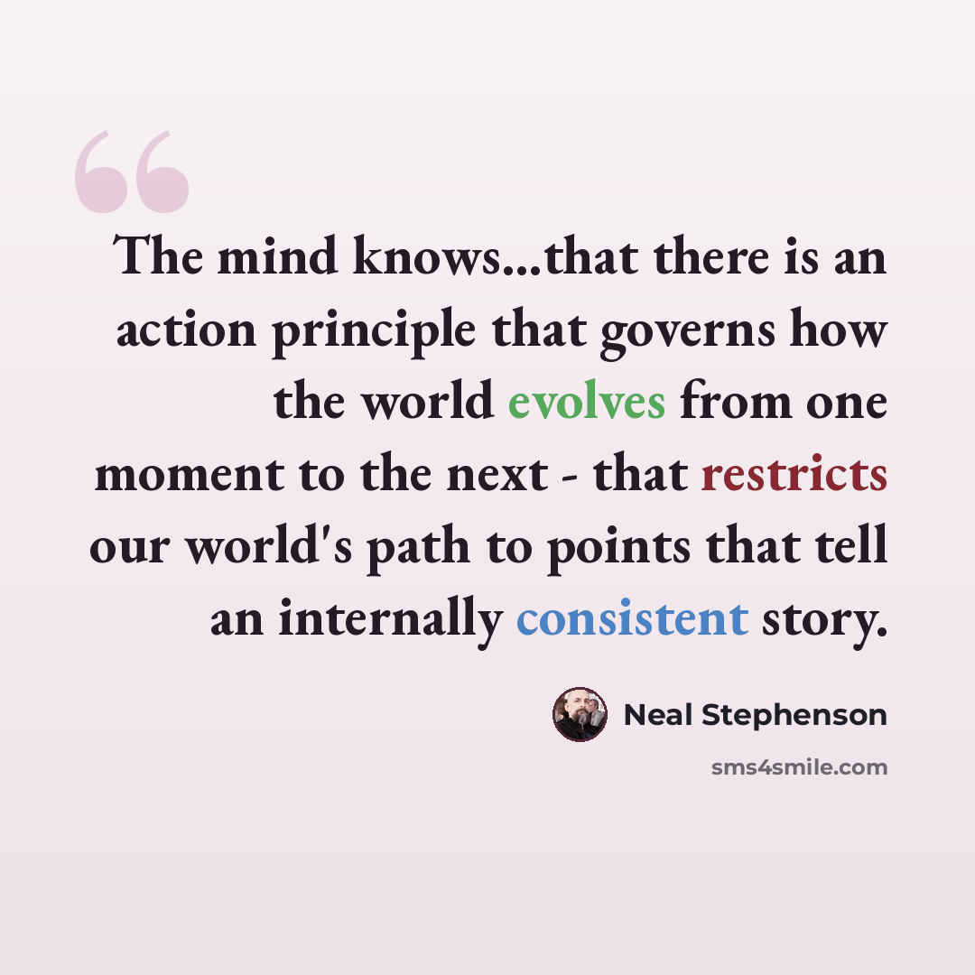 “The mind knows...that there is an action principle that governs how the world evolves from one moment to the next - that restricts our world's path to points that tell an internally consistent story.” quote by Neal Stephenson