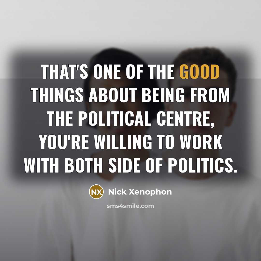 “That's one of the good things about being from the political centre, you're willing to work with both side of politics.” quote by Nick Xenophon