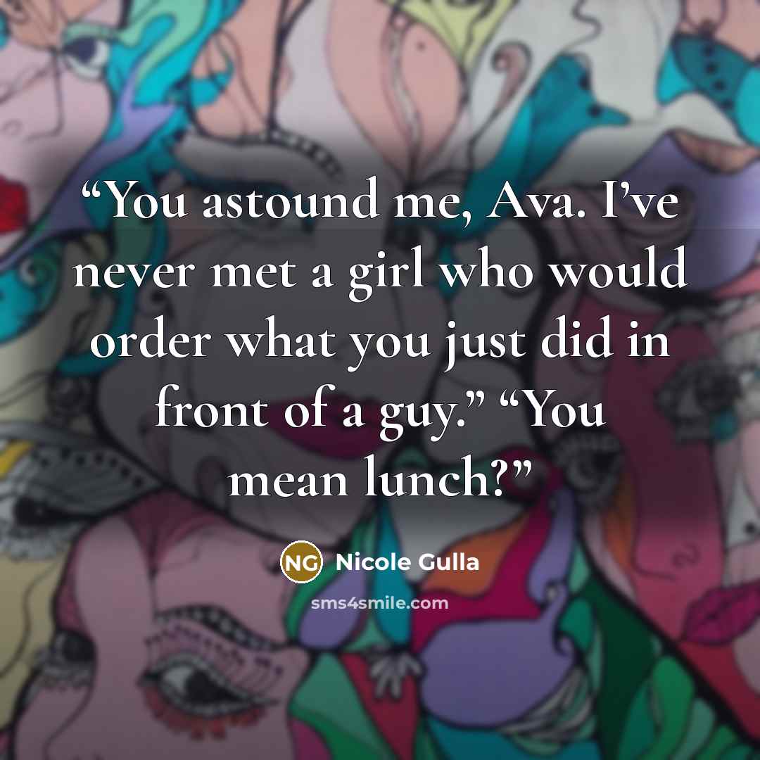 “You astound me, Ava. I’ve never met a girl who would order what you just did in front of a guy.” “You mean lunch?” quote by Nicole Gulla