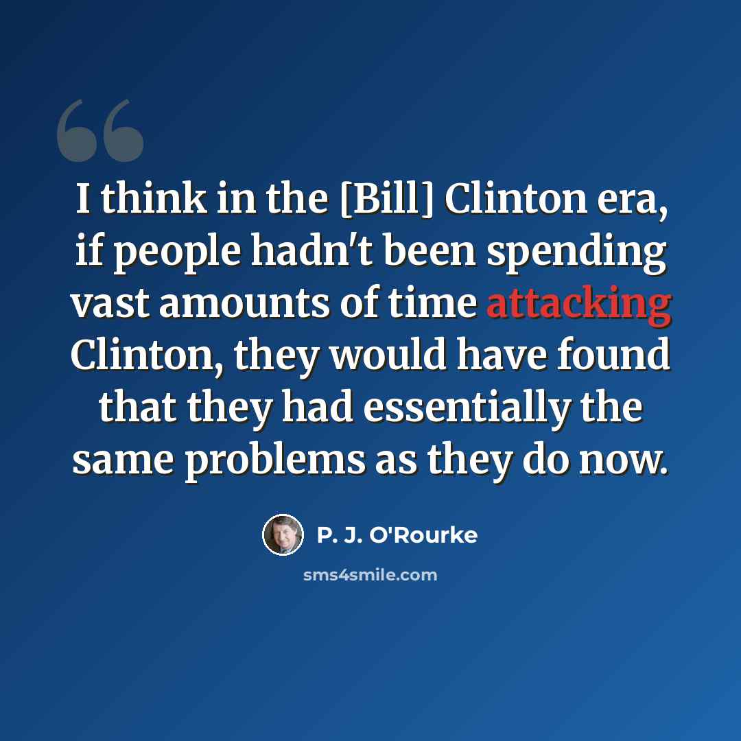 “I think in the [Bill] Clinton era, if people hadn't been spending vast amounts of time attacking Clinton, they would have found that they had essentially the same problems as they do now.” quote by P. J. O'Rourke