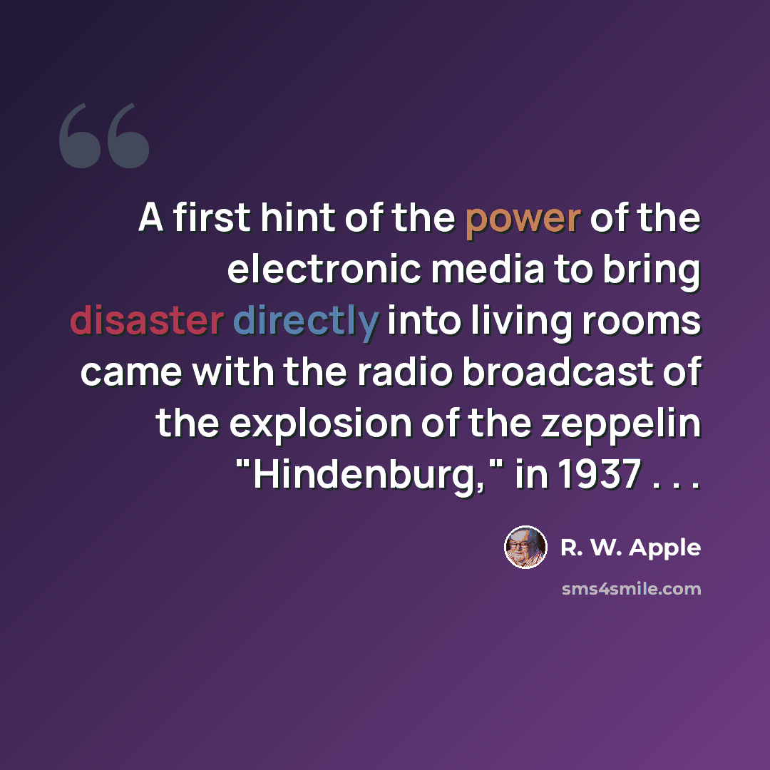 “A first hint of the power of the electronic media to bring disaster directly into living rooms came with the radio broadcast of the explosion of the zeppelin "Hindenburg," in 1937 . . .” quote by R. W. Apple