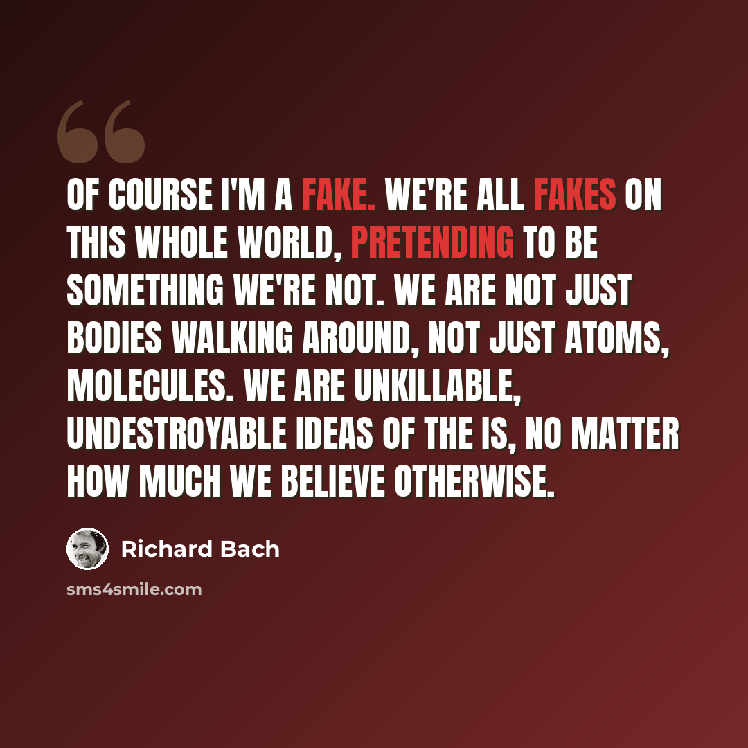“Of course I'm a fake. We're all fakes on this whole world, pretending to be something we're not. We are not just bodies walking around, not just atoms, molecules. We are unkillable, undestroyable ideas of the IS, no matter how much we believe otherwise.” quote by Richard Bach
