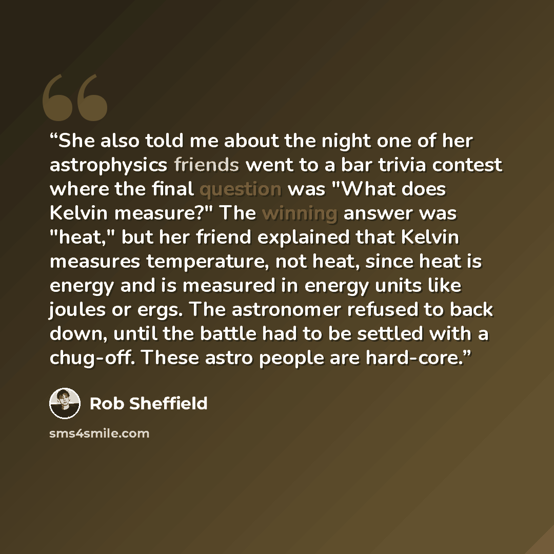 “She also told me about the night one of her astrophysics friends went to a bar trivia contest where the final question was "What does Kelvin measure?" The winning answer was "heat," but her friend explained that Kelvin measures temperature, not heat, since heat is energy and is measured in energy…” quote by Rob Sheffield