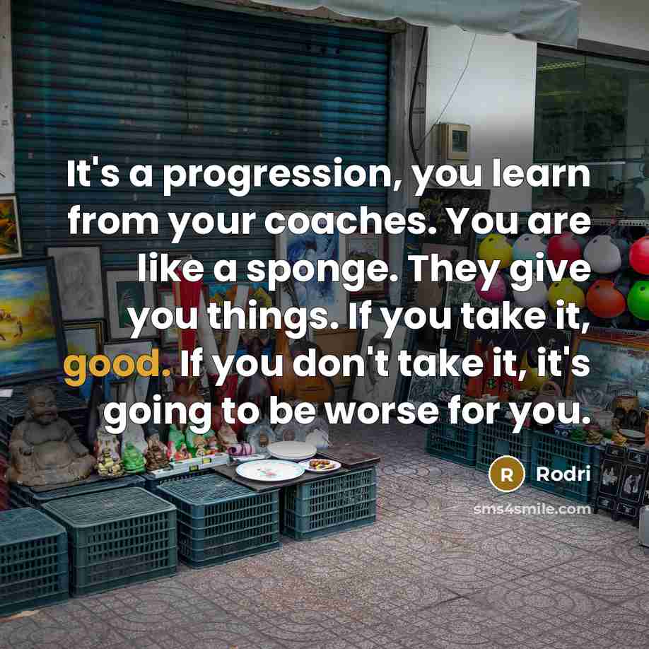 “It's a progression, you learn from your coaches. You are like a sponge. They give you things. If you take it, good. If you don't take it, it's going to be worse for you.” quote by Rodri