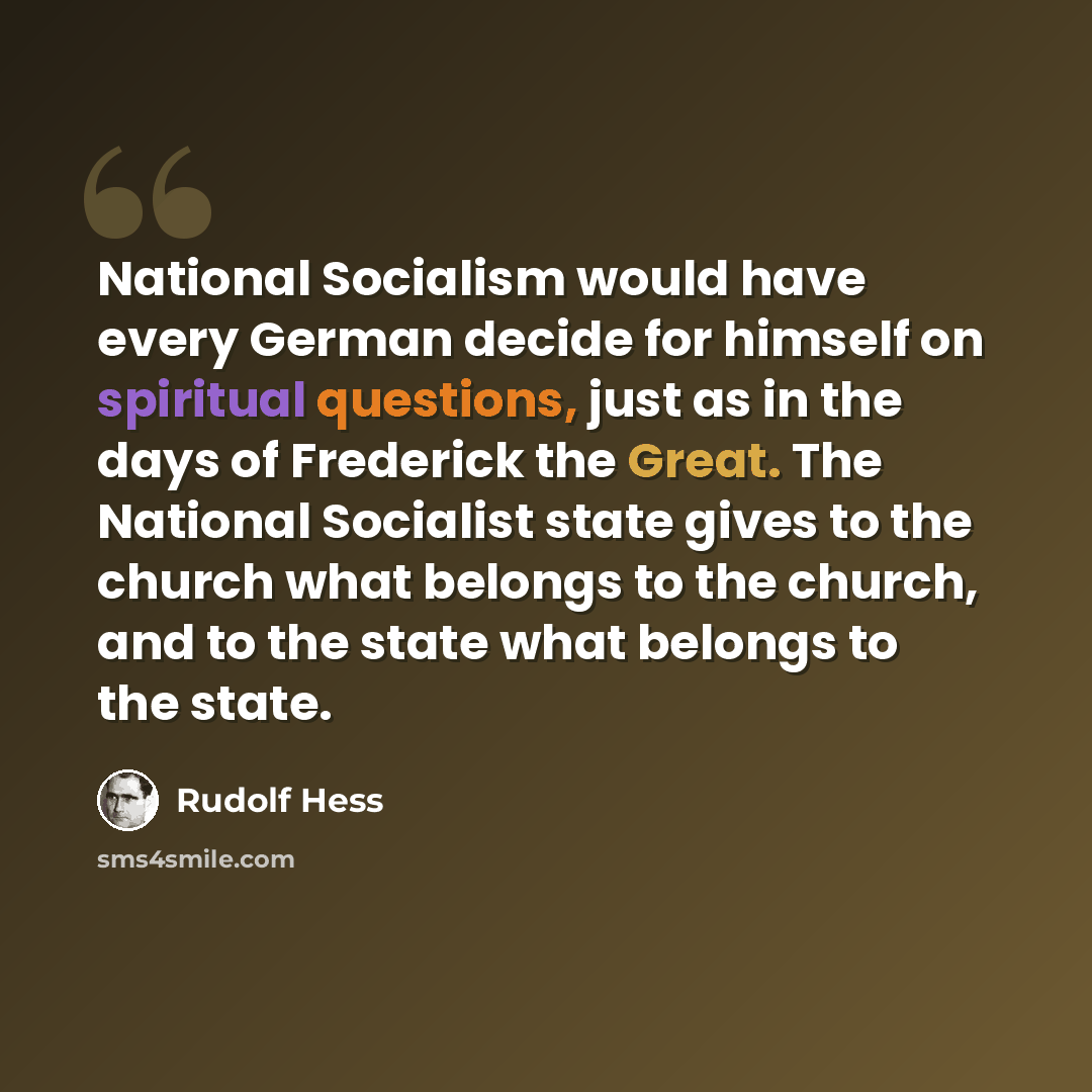 “National Socialism would have every German decide for himself on spiritual questions, just as in the days of Frederick the Great. The National Socialist state gives to the church what belongs to the church, and to the state what belongs to the state.” quote by Rudolf Hess