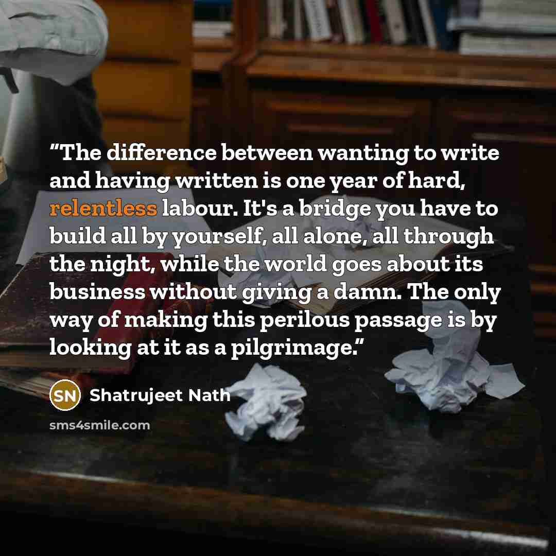 “The difference between wanting to write and having written is one year of hard, relentless labour. It's a bridge you have to build all by yourself, all alone, all through the night, while the world goes about its business without giving a damn. The only way of making this perilous passage is by…” quote by Shatrujeet Nath