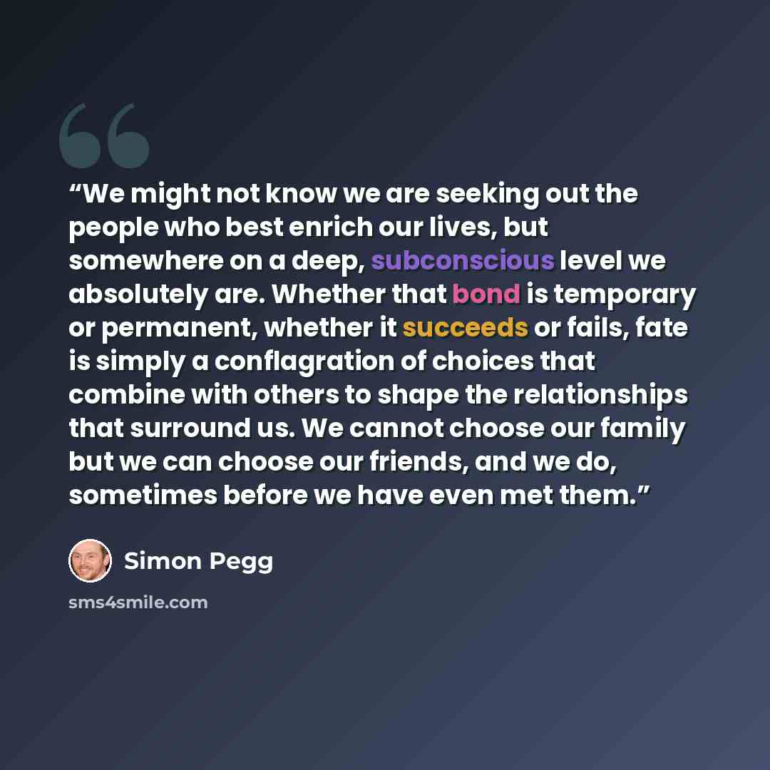 “We might not know we are seeking out the people who best enrich our lives, but somewhere on a deep, subconscious level we absolutely are. Whether that bond is temporary or permanent, whether it succeeds or fails, fate is simply a conflagration of choices that combine with others to shape the…” quote by Simon Pegg