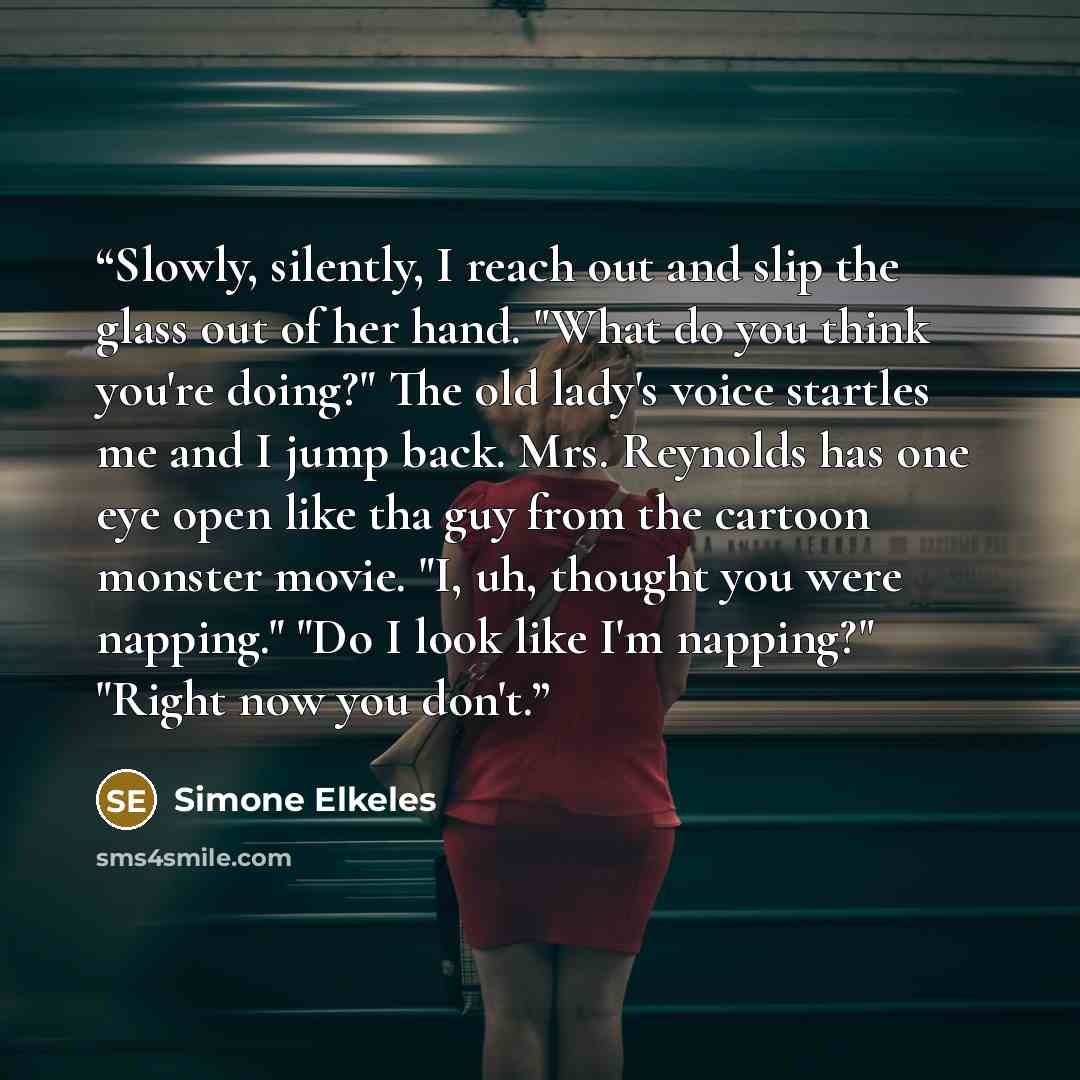 “Slowly, silently, I reach out and slip the glass out of her hand. "What do you think you're doing?" The old lady's voice startles me and I jump back. Mrs. Reynolds has one eye open like tha guy from the cartoon monster movie. "I, uh, thought you were napping." "Do I look like I'm napping?" "Right…” quote by Simone Elkeles