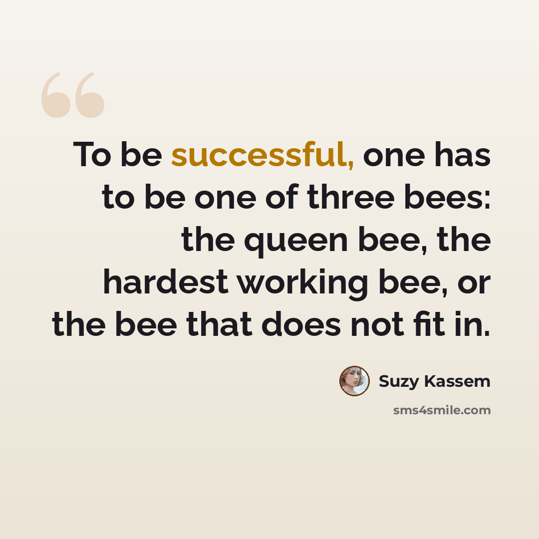 “To be successful, one has to be one of three bees: the queen bee, the hardest working bee, or the bee that does not fit in.” quote by Suzy Kassem
