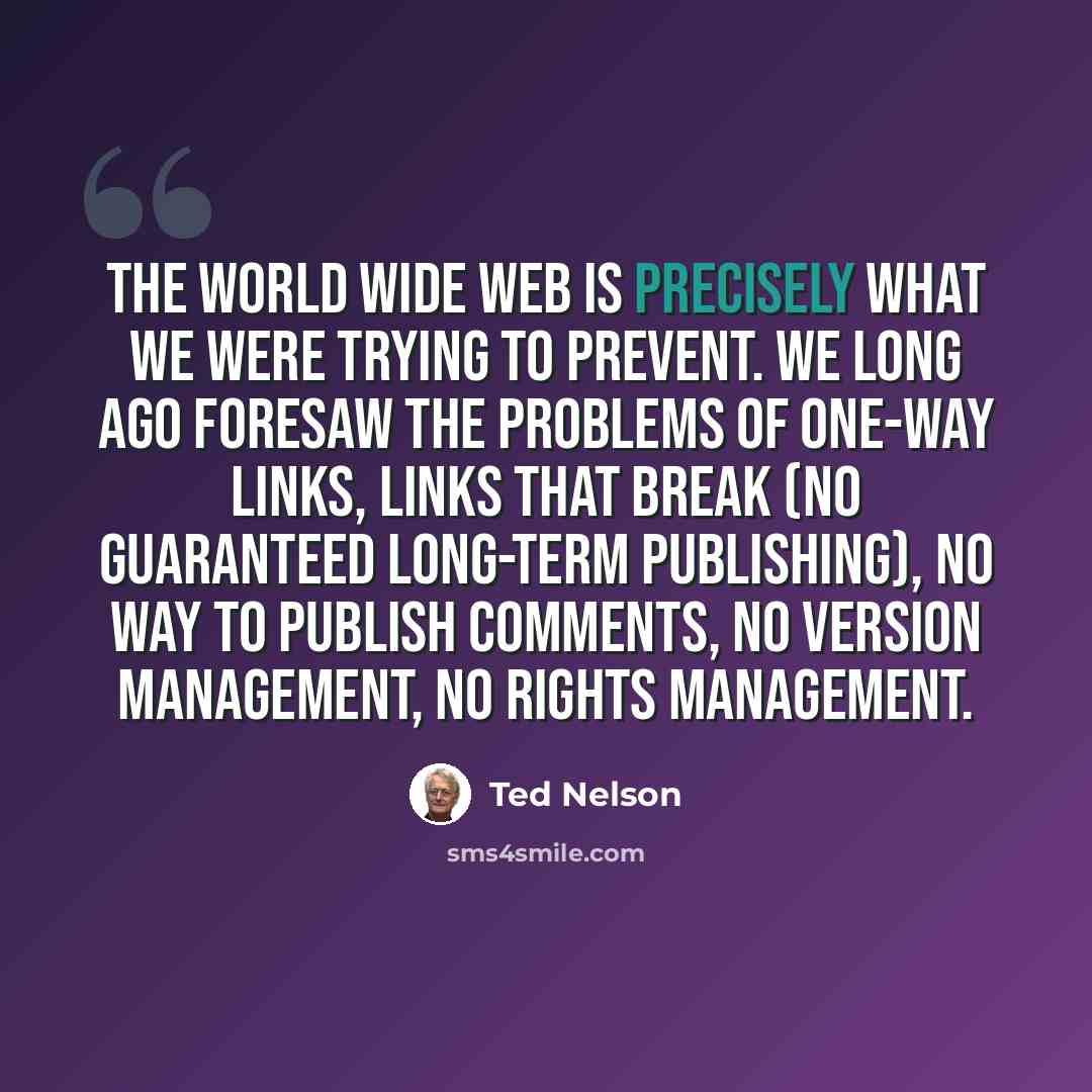 “The World Wide Web is precisely what we were trying to PREVENT. We long ago foresaw the problems of one-way links, links that break (no guaranteed long-term publishing), no way to publish comments, no version management, no rights management.” quote by Ted Nelson