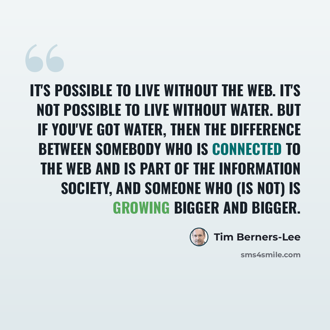 “It's possible to live without the Web. It's not possible to live without water. But if you've got water, then the difference between somebody who is connected to the Web and is part of the information society, and someone who (is not) is growing bigger and bigger.” quote by Tim Berners-Lee