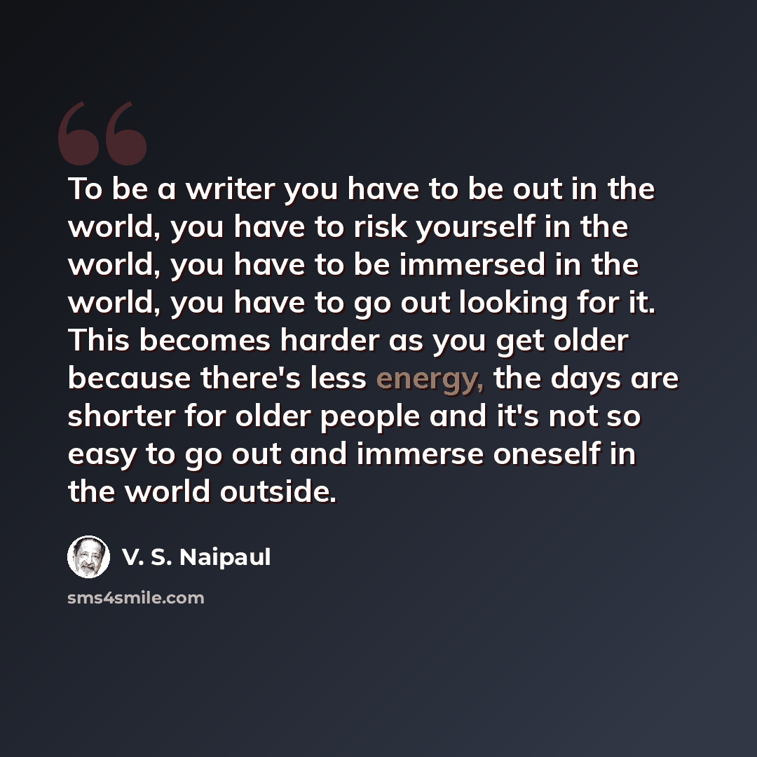 “To be a writer you have to be out in the world, you have to risk yourself in the world, you have to be immersed in the world, you have to go out looking for it. This becomes harder as you get older because there's less energy, the days are shorter for older people and it's not so easy to go out…” quote by V. S. Naipaul