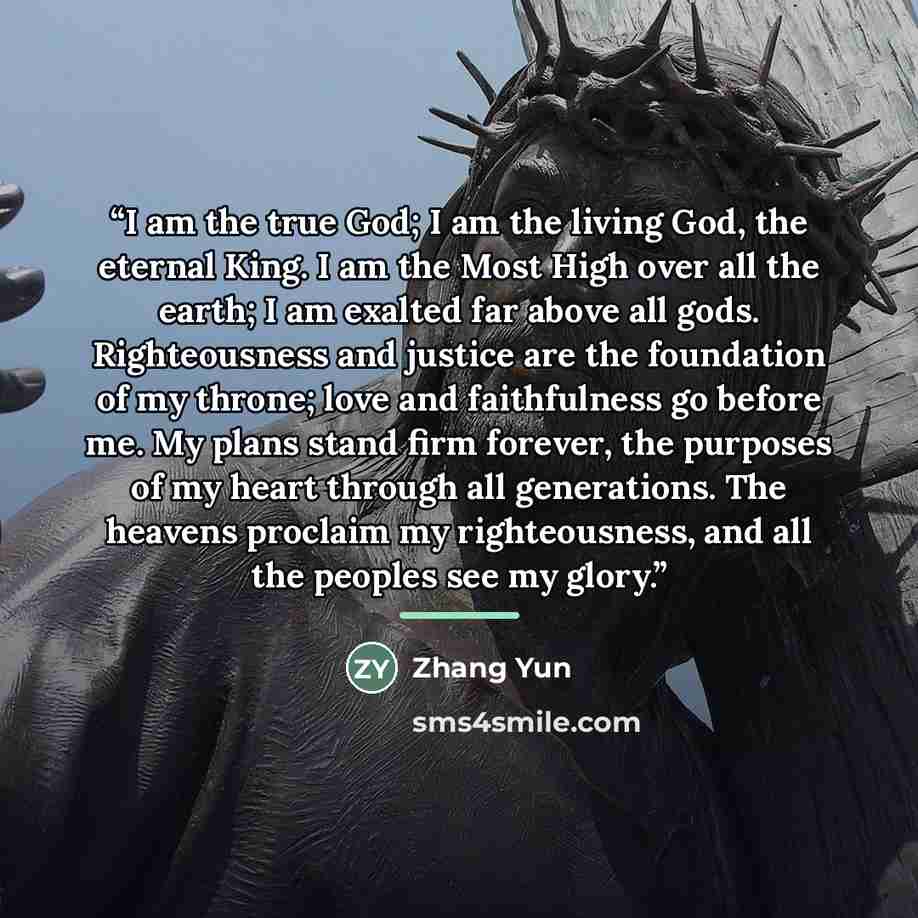“I am the true God; I am the living God, the eternal King. I am the Most High over all the earth; I am exalted far above all gods. Righteousness and justice are the foundation of my throne; love and faithfulness go before me. My plans stand firm forever, the purposes of my heart through all…” quote by Zhang Yun