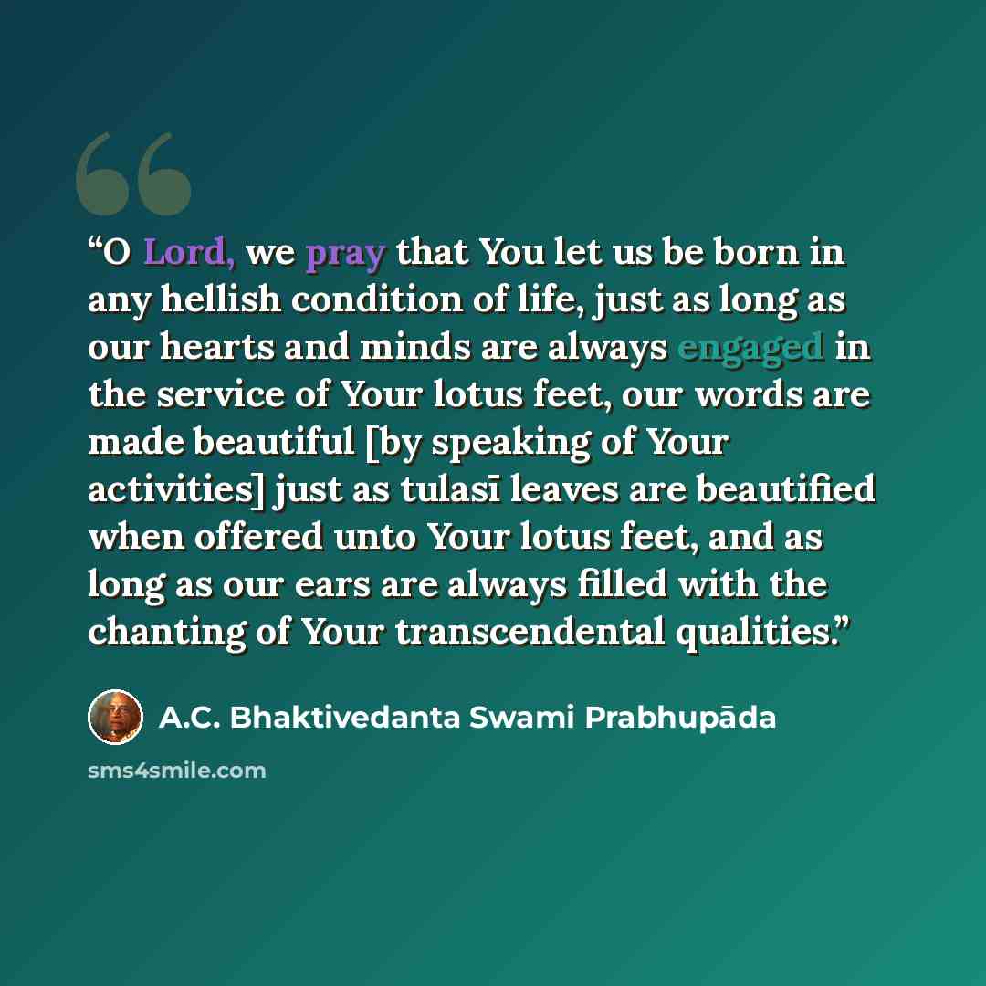 “O Lord, we pray that You let us be born in any hellish condition of life, just as long as our hearts and minds are always engaged in the service of Your lotus feet, our words are made beautiful [by speaking of Your activities] just as tulasī leaves are beautified when offered unto Your lotus feet…” quote by A.C. Bhaktivedanta Swami Prabhupāda
