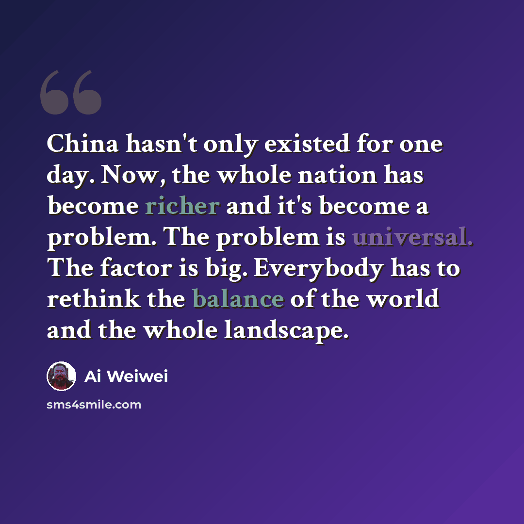 “China hasn't only existed for one day. Now, the whole nation has become richer and it's become a problem. The problem is universal. The factor is big. Everybody has to rethink the balance of the world and the whole landscape.” quote by Ai Weiwei