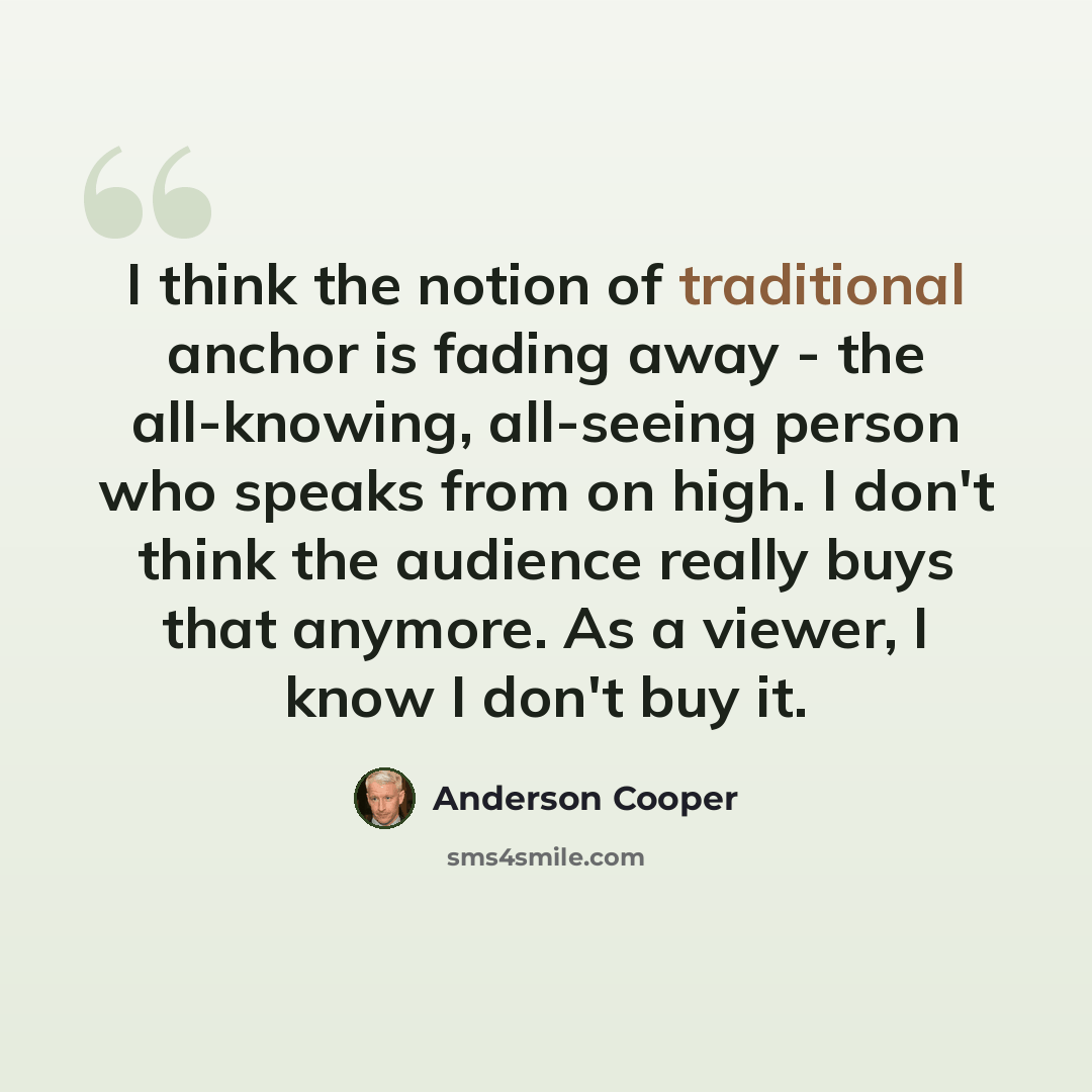 “I think the notion of traditional anchor is fading away - the all-knowing, all-seeing person who speaks from on high. I don't think the audience really buys that anymore. As a viewer, I know I don't buy it.” quote by Anderson Cooper