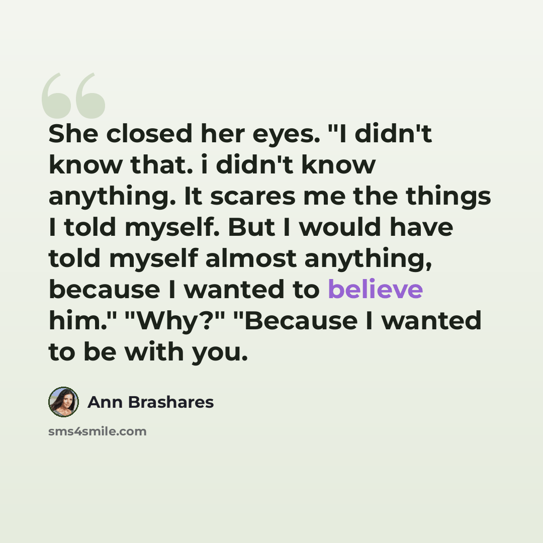 “She closed her eyes. "I didn't know that. i didn't know anything. It scares me the things I told myself. But I would have told myself almost anything, because I wanted to believe him." "Why?" "Because I wanted to be with you.” quote by Ann Brashares