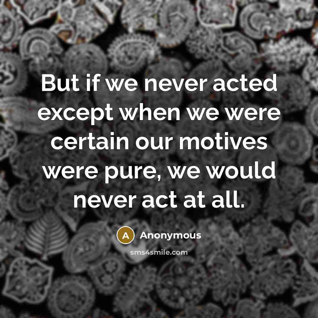 “But if we never acted except when we were certain our motives were pure, we would never act at all.” quote by Anonymous