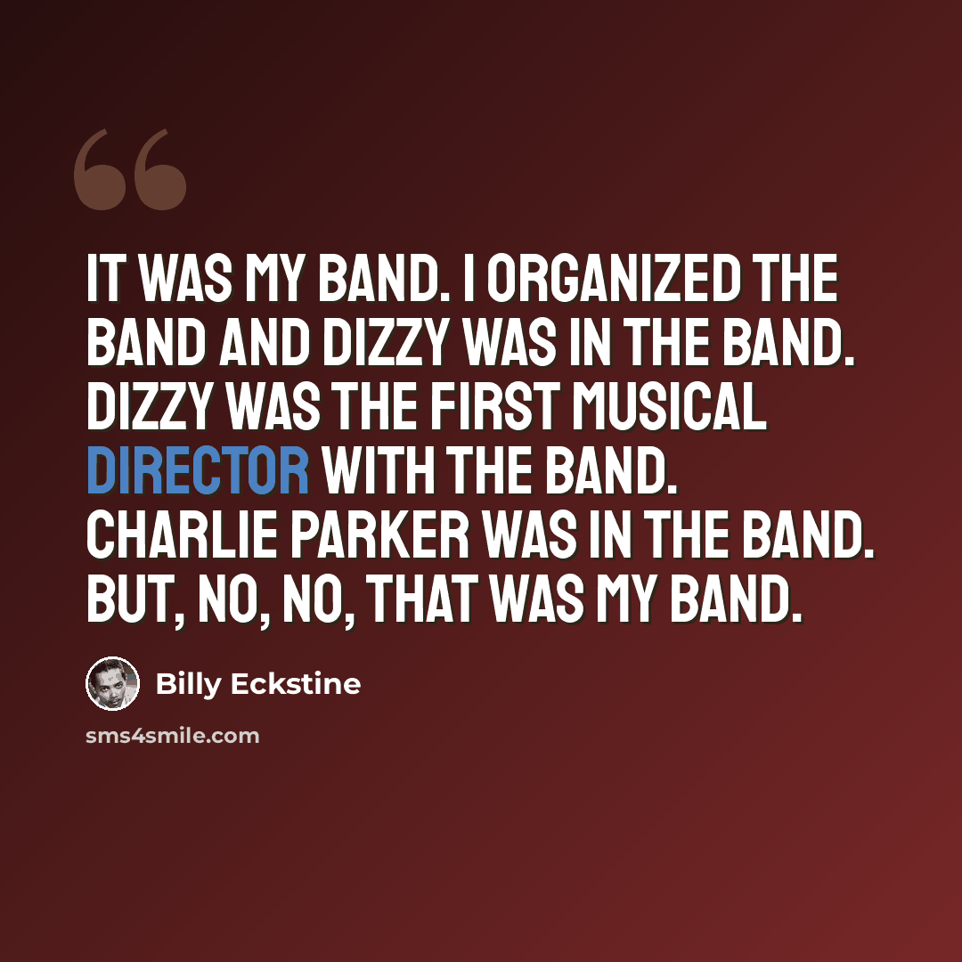 “It was my band. I organized the band and Dizzy was in the band. Dizzy was the first musical director with the band. Charlie Parker was in the band. But, no, no, that was my band.” quote by Billy Eckstine