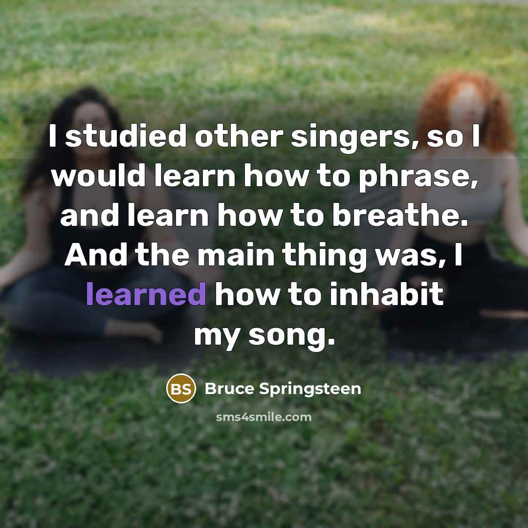 “I studied other singers, so I would learn how to phrase, and learn how to breathe. And the main thing was, I learned how to inhabit my song.” quote by Bruce Springsteen