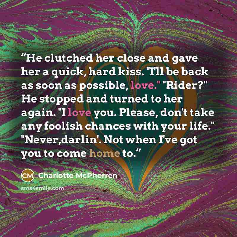 “He clutched her close and gave her a quick, hard kiss. "I'll be back as soon as possible, love." "Rider?" He stopped and turned to her again. "I love you. Please, don't take any foolish chances with your life." "Never,darlin'. Not when I've got you to come home to.” quote by Charlotte McPherren