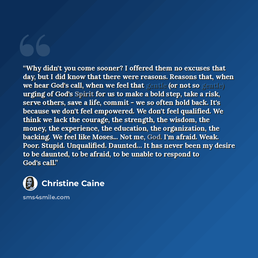 “Why didn't you come sooner? I offered them no excuses that day, but I did know that there were reasons. Reasons that, when we hear God's call, when we feel that gentle (or not so gentle) urging of God's Spirit for us to make a bold step, take a risk, serve others, save a life, commit - we so often…” quote by Christine Caine