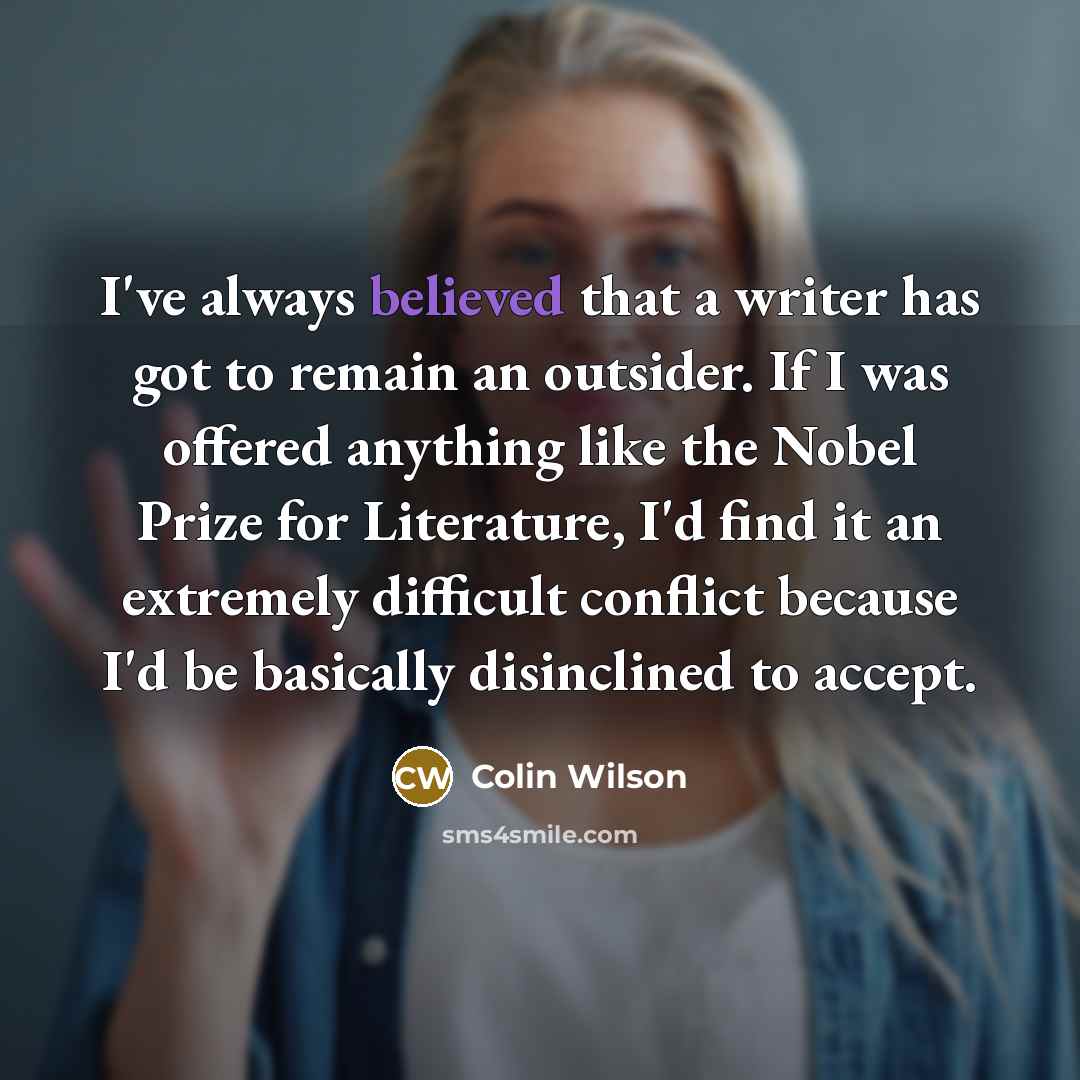 “I've always believed that a writer has got to remain an outsider. If I was offered anything like the Nobel Prize for Literature, I'd find it an extremely difficult conflict because I'd be basically disinclined to accept.” quote by Colin Wilson