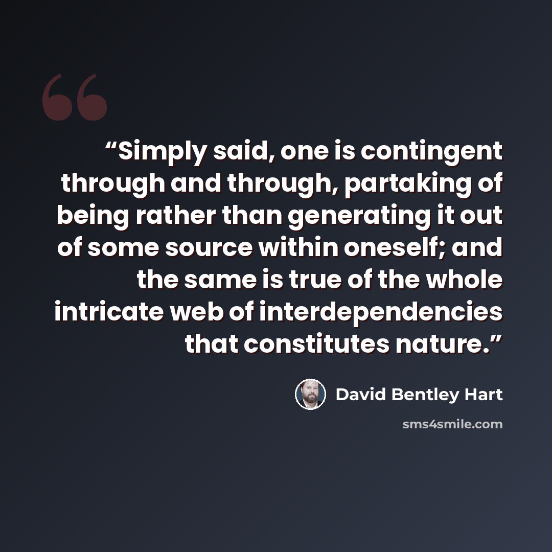 “Simply said, one is contingent through and through, partaking of being rather than generating it out of some source within oneself; and the same is true of the whole intricate web of interdependencies that constitutes nature.” quote by David Bentley Hart