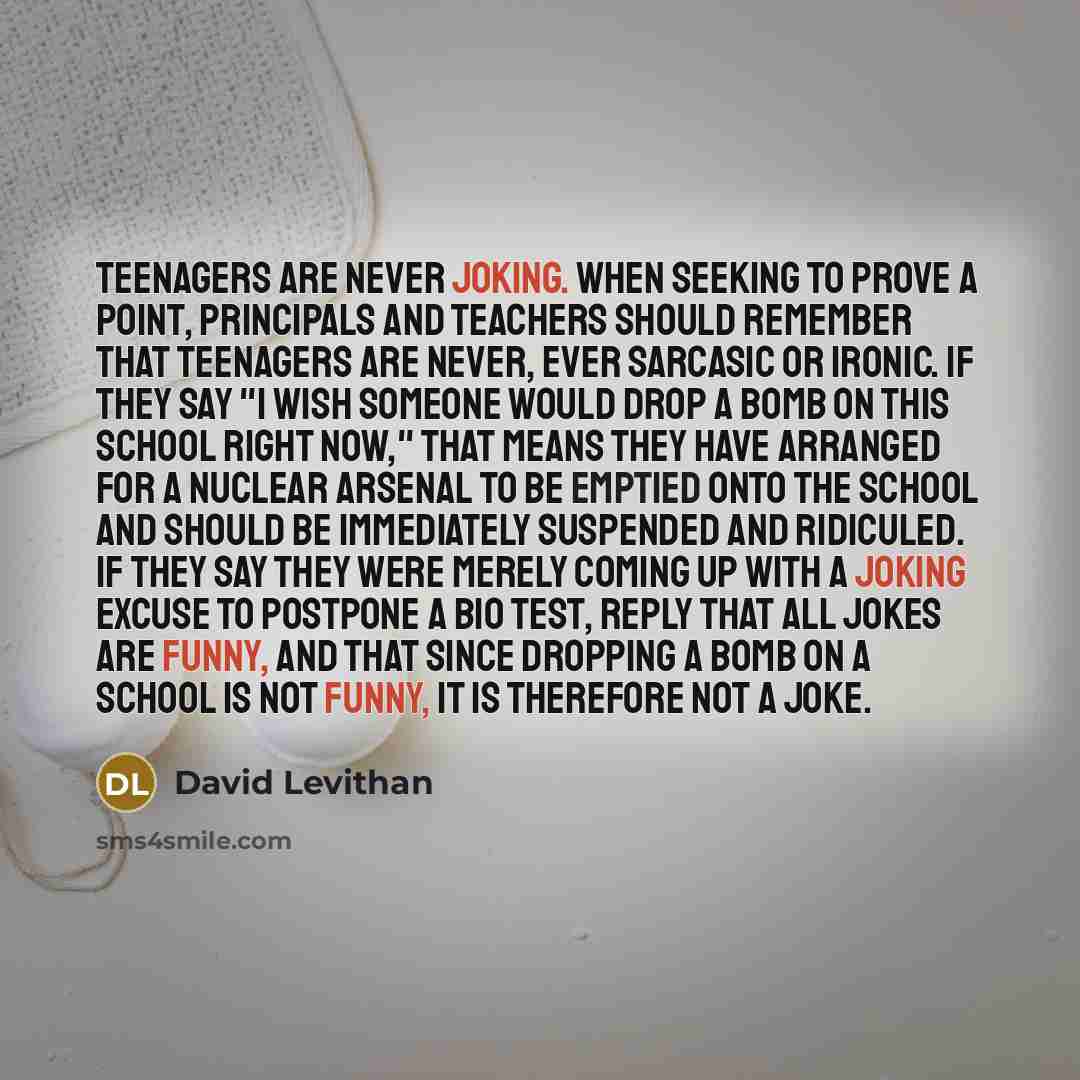 “teenagers are never joking. when seeking to prove a point, principals and teachers should remember that teenagers are never, ever sarcasic or ironic. if they say "I wish someone would drop a bomb on this school right now," that means they have arranged for a nuclear arsenal to be emptied onto the…” quote by David Levithan