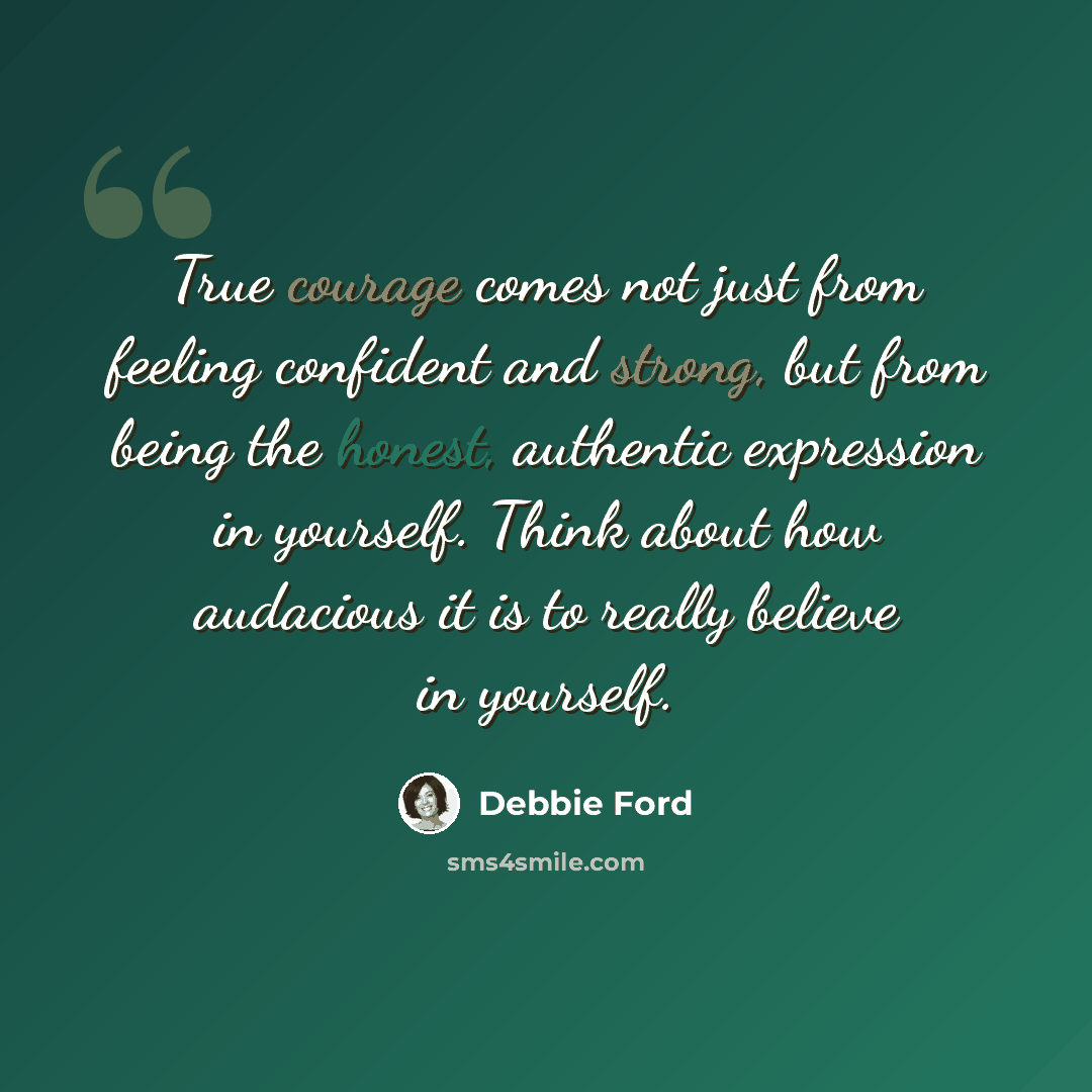 “True courage comes not just from feeling confident and strong, but from being the honest, authentic expression in yourself. Think about how audacious it is to really believe in yourself.” quote by Debbie Ford