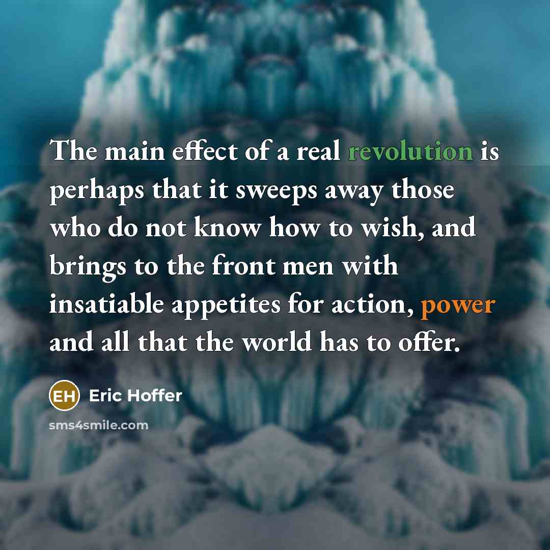“The main effect of a real revolution is perhaps that it sweeps away those who do not know how to wish, and brings to the front men with insatiable appetites for action, power and all that the world has to offer.” quote by Eric Hoffer