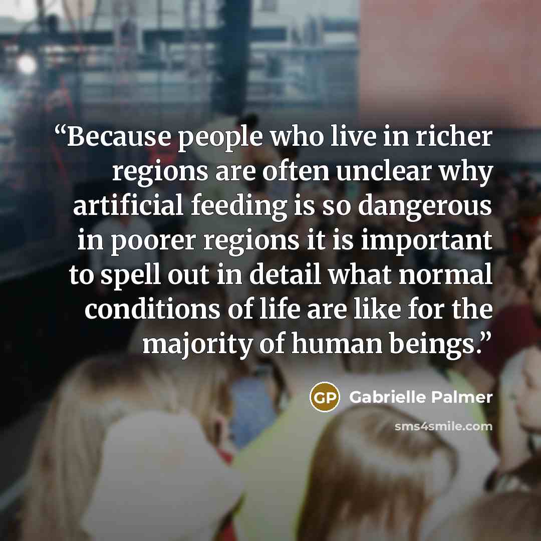 “Because people who live in richer regions are often unclear why artificial feeding is so dangerous in poorer regions it is important to spell out in detail what normal conditions of life are like for the majority of human beings.” quote by Gabrielle Palmer