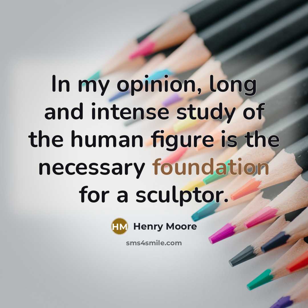 “In my opinion, long and intense study of the human figure is the necessary foundation for a sculptor.” quote by Henry Moore