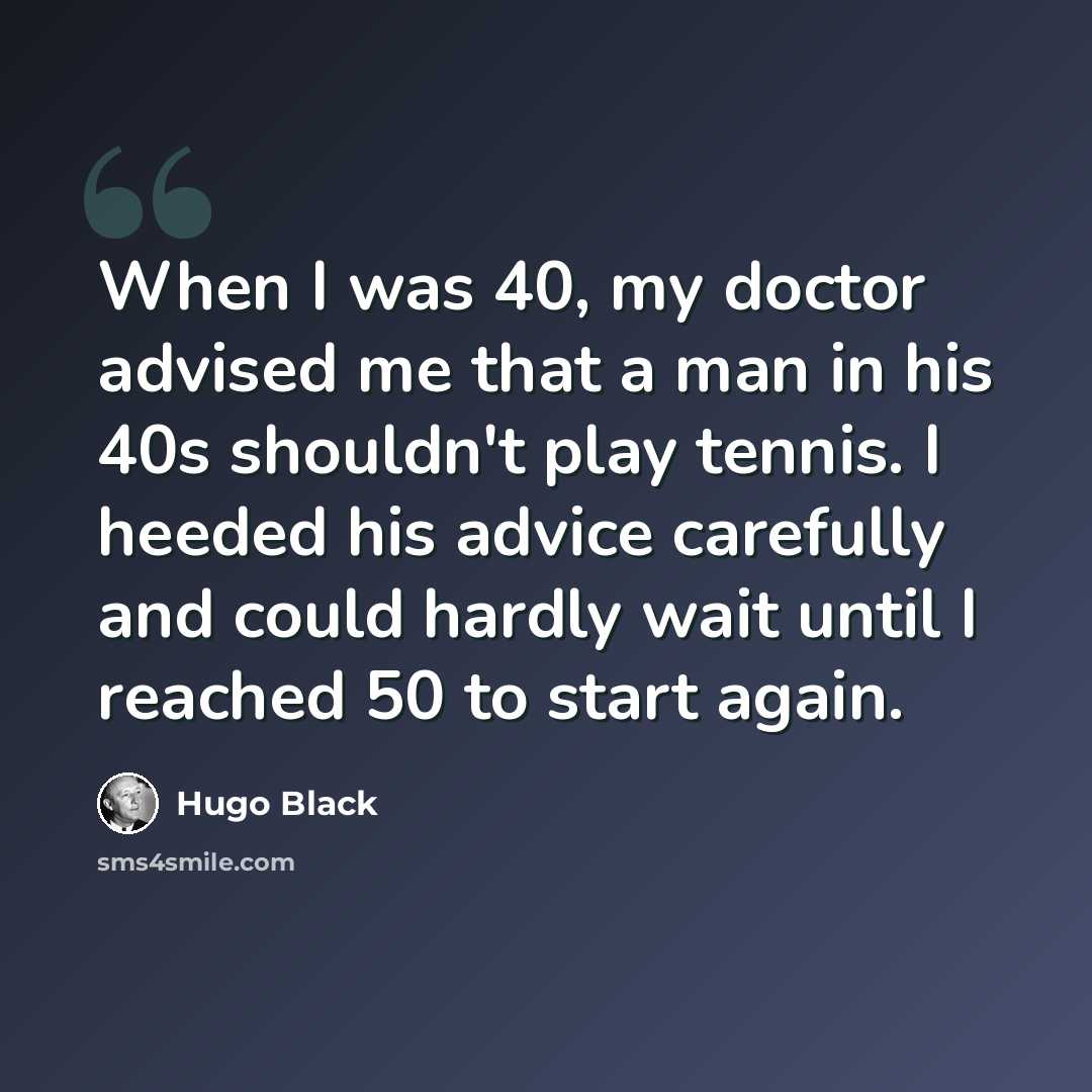 “When I was 40, my doctor advised me that a man in his 40s shouldn't play tennis. I heeded his advice carefully and could hardly wait until I reached 50 to start again.” quote by Hugo Black