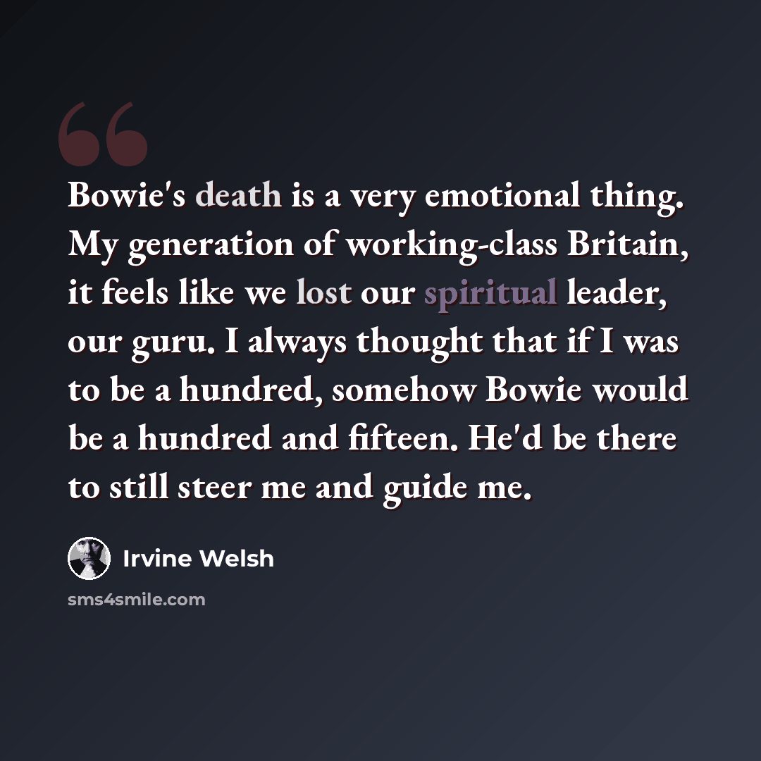 “Bowie's death is a very emotional thing. My generation of working-class Britain, it feels like we lost our spiritual leader, our guru. I always thought that if I was to be a hundred, somehow Bowie would be a hundred and fifteen. He'd be there to still steer me and guide me.” quote by Irvine Welsh
