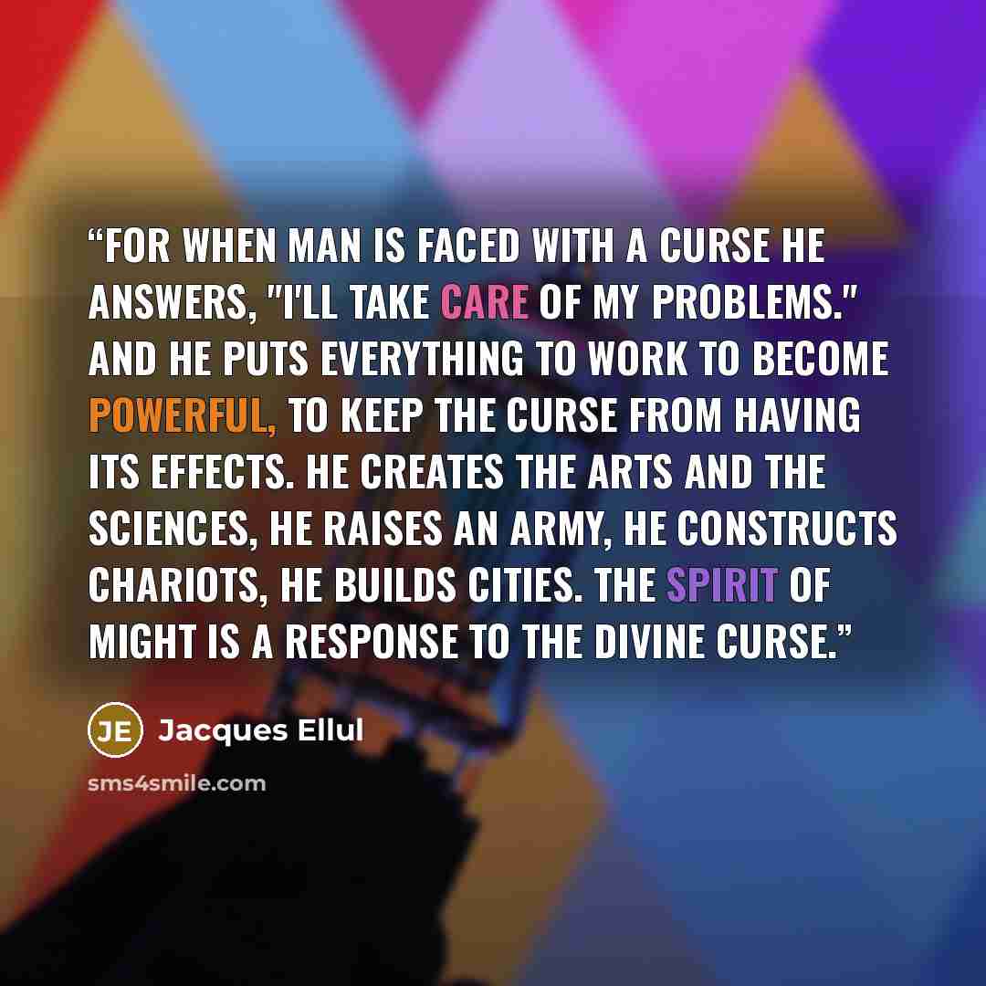 “For when man is faced with a curse he answers, "I'll take care of my problems." And he puts everything to work to become powerful, to keep the curse from having its effects. He creates the arts and the sciences, he raises an army, he constructs chariots, he builds cities. The spirit of might is a…” quote by Jacques Ellul