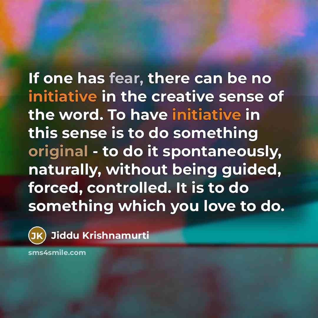 “If one has fear, there can be no initiative in the creative sense of the word. To have initiative in this sense is to do something original - to do it spontaneously, naturally, without being guided, forced, controlled. It is to do something which you love to do.” quote by Jiddu Krishnamurti
