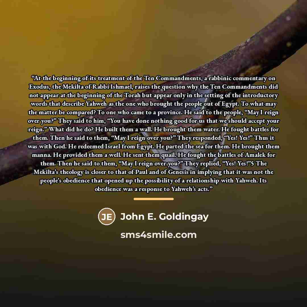 “At the beginning of its treatment of the Ten Commandments, a rabbinic commentary on Exodus, the Mekilta of Rabbi Ishmael, raises the question why the Ten Commandments did not appear at the beginning of the Torah but appear only in the setting of the introductory words that describe Yahweh as the…” quote by John E. Goldingay